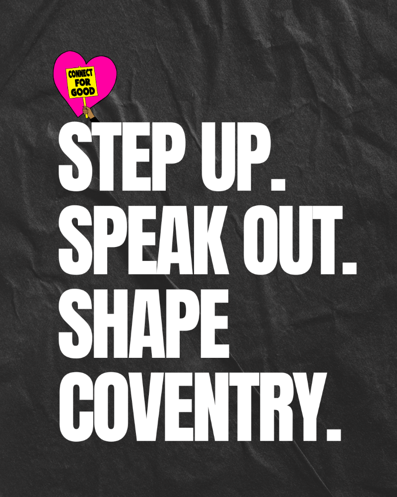 A social media graphic of bold white writing on a black background with a pink heart and a placard inside it that reads 'Connect for Good'. The bigger writing reads: "Step up. Speak out. Shape Coventry."